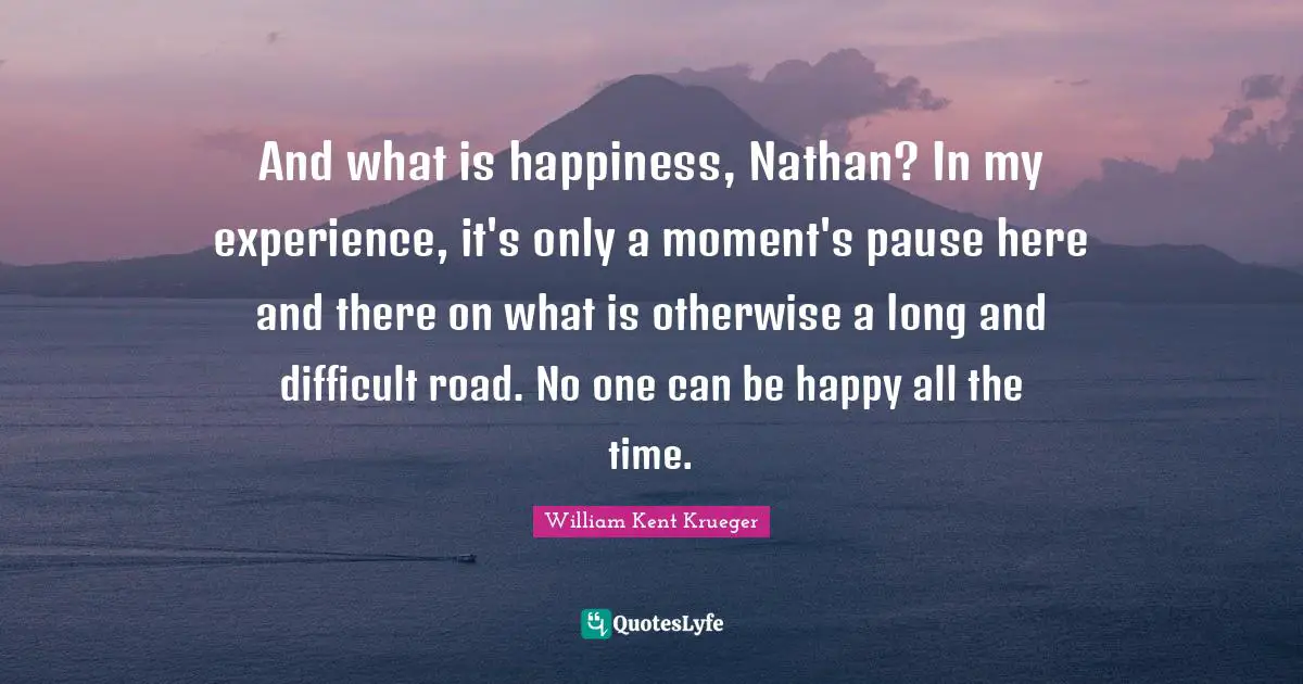 And what is happiness, Nathan? In my experience, it's only a moment's pause here and there on what is otherwise a long and difficult road. No one can be happy all the time.