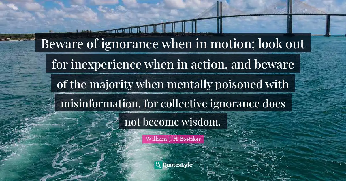 Beware of ignorance when in motion; look out for inexperience when in action, and beware of the majority when mentally poisoned with misinformation, for collective ignorance does not become wisdom.