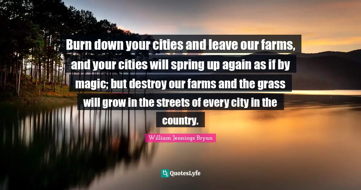 William Jennings Bryan Quotes: "Burn down your cities and leave our farms, and your cities will spring up again as if by magic; but destroy our farms and the grass will grow in the streets of every city in the country."
