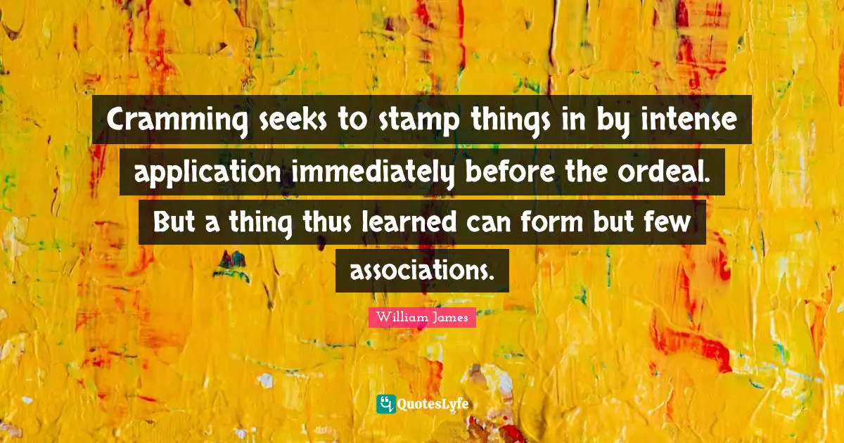 Cramming Quotes: "Cramming seeks to stamp things in by intense application immediately before the ordeal. But a thing thus learned can form but few associations."