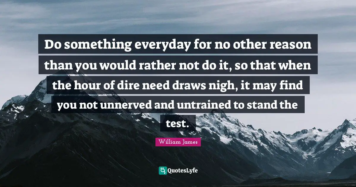William James Quotes: "Do something everyday for no other reason than you would rather not do it, so that when the hour of dire need draws nigh, it may find you not unnerved and untrained to stand the test."