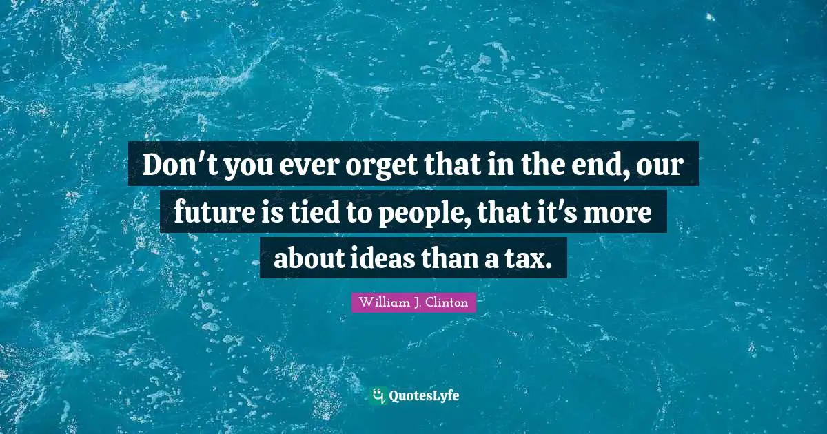 Don't you ever orget that in the end, our future is tied to people, that it's more about ideas than a tax.