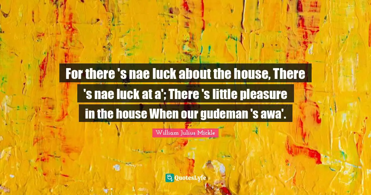 For there 's nae luck about the house, There 's nae luck at a'; There 's little pleasure in the house When our gudeman 's awa'.