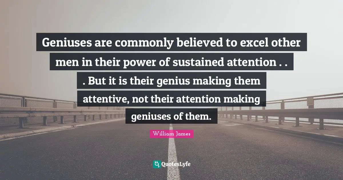 Geniuses are commonly believed to excel other men in their power of sustained attention . . . But it is their genius making them attentive, not their attention making geniuses of them.