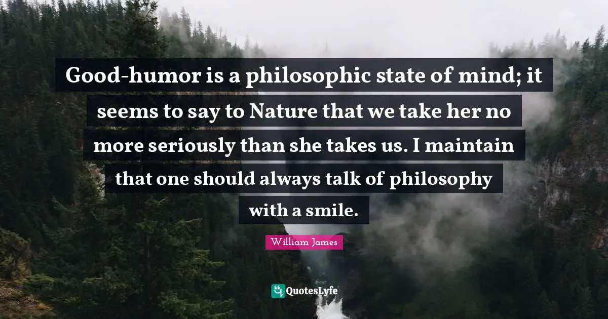 Good-humor is a philosophic state of mind; it seems to say to Nature that we take her no more seriously than she takes us. I maintain that one should always talk of philosophy with a smile.