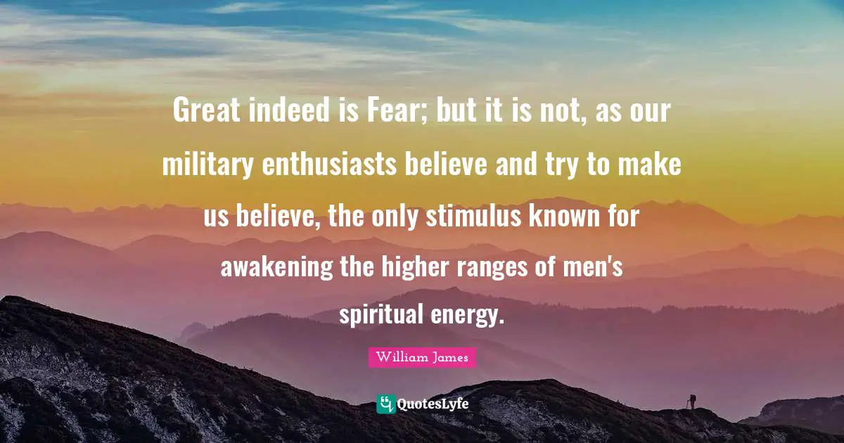 Great indeed is Fear; but it is not, as our military enthusiasts believe and try to make us believe, the only stimulus known for awakening the higher ranges of men's spiritual energy.