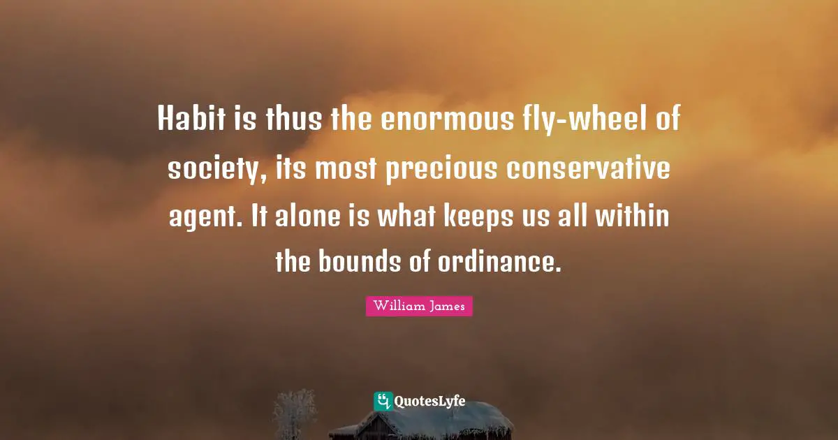 Habit is thus the enormous fly-wheel of society, its most precious conservative agent. It alone is what keeps us all within the bounds of ordinance.