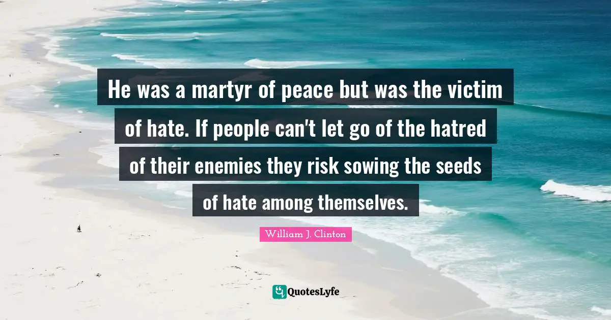 William J. Clinton Quotes: "He was a martyr of peace but was the victim of hate. If people can't let go of the hatred of their enemies they risk sowing the seeds of hate among themselves."