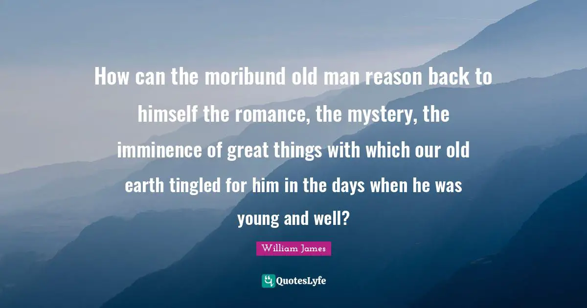How can the moribund old man reason back to himself the romance, the mystery, the imminence of great things with which our old earth tingled for him in the days when he was young and well?