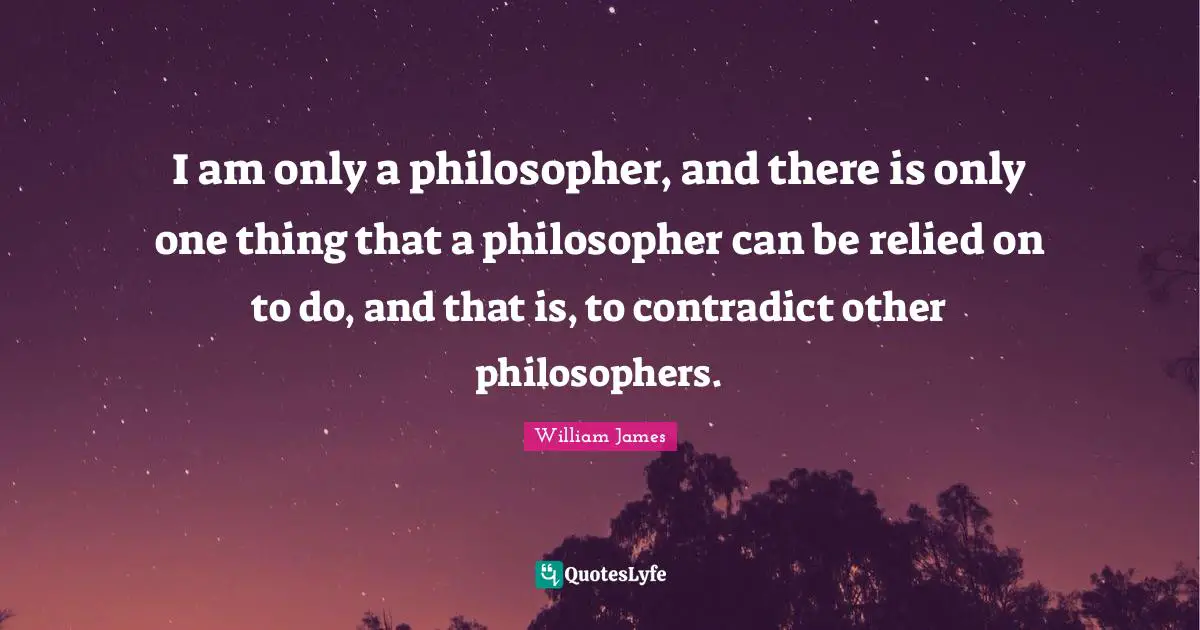 I am only a philosopher, and there is only one thing that a philosopher can be relied on to do, and that is, to contradict other philosophers.