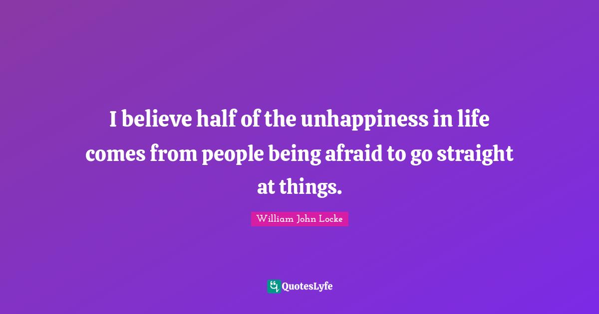 Being Afraid Quotes: "I believe half of the unhappiness in life comes from people being afraid to go straight at things."