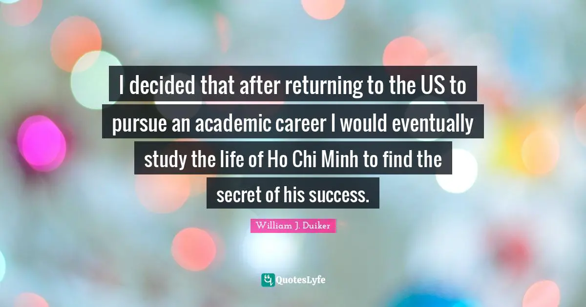 I decided that after returning to the US to pursue an academic career I would eventually study the life of Ho Chi Minh to find the secret of his success.
