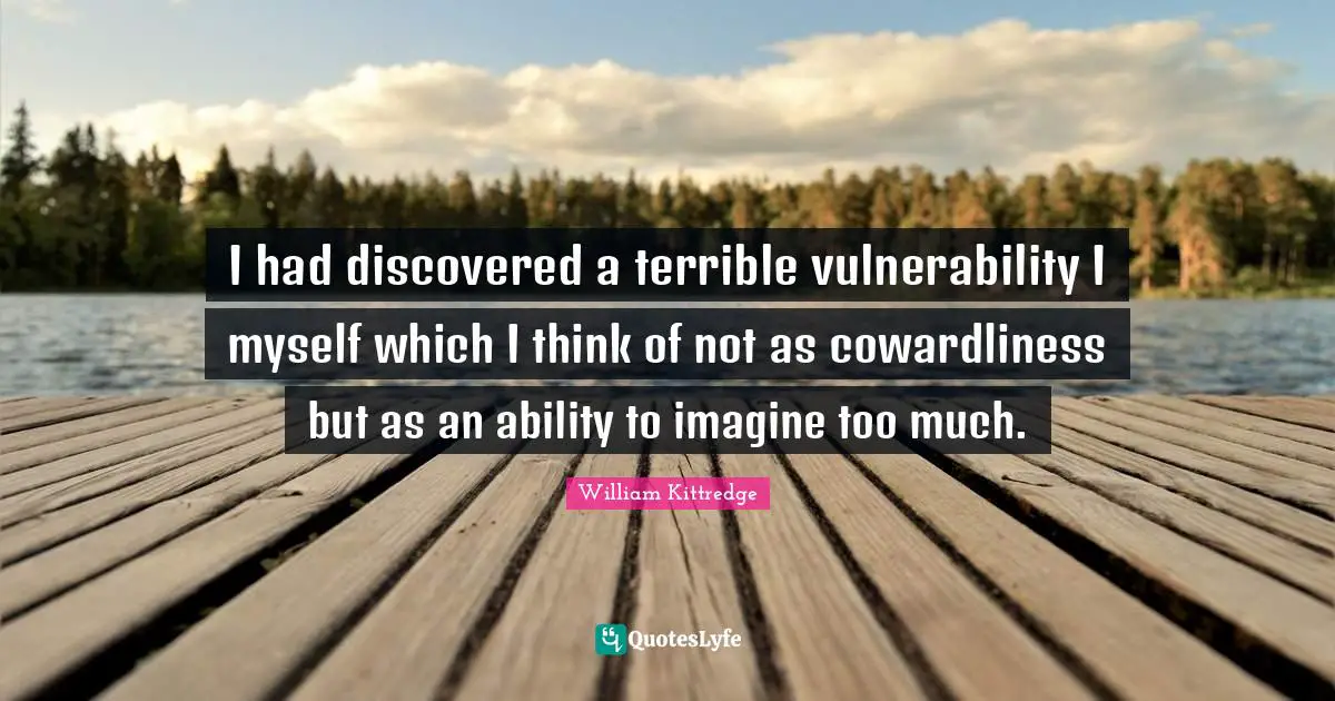 I had discovered a terrible vulnerability I myself which I think of not as cowardliness but as an ability to imagine too much.