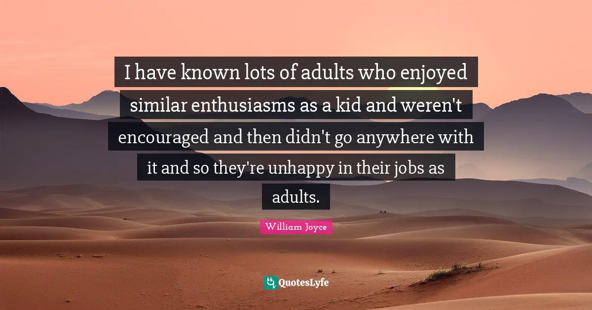 I have known lots of adults who enjoyed similar enthusiasms as a kid and weren't encouraged and then didn't go anywhere with it and so they're unhappy in their jobs as adults.
