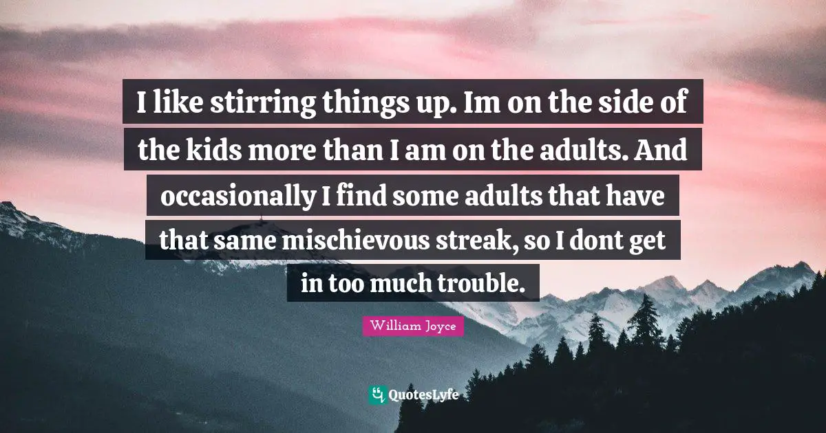 I like stirring things up. Im on the side of the kids more than I am on the adults. And occasionally I find some adults that have that same mischievous streak, so I dont get in too much trouble.