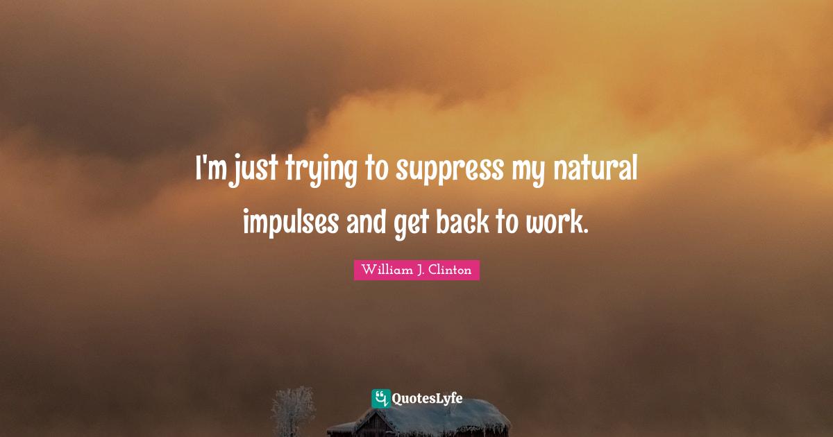 I'm just trying to suppress my natural impulses and get back to work.