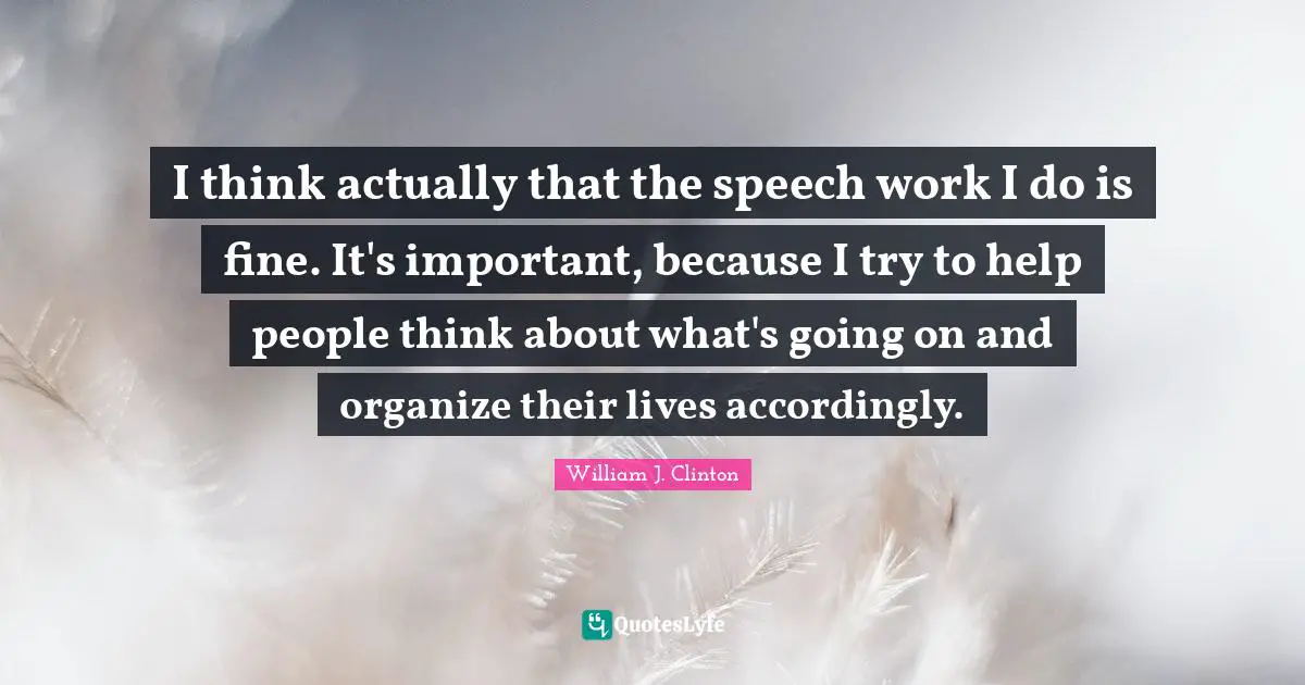 I think actually that the speech work I do is fine. It's important, because I try to help people think about what's going on and organize their lives accordingly.