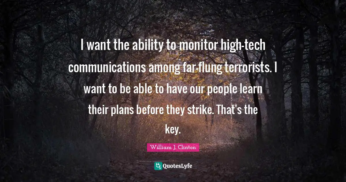 I want the ability to monitor high-tech communications among far-flung terrorists. I want to be able to have our people learn their plans before they strike. That's the key.
