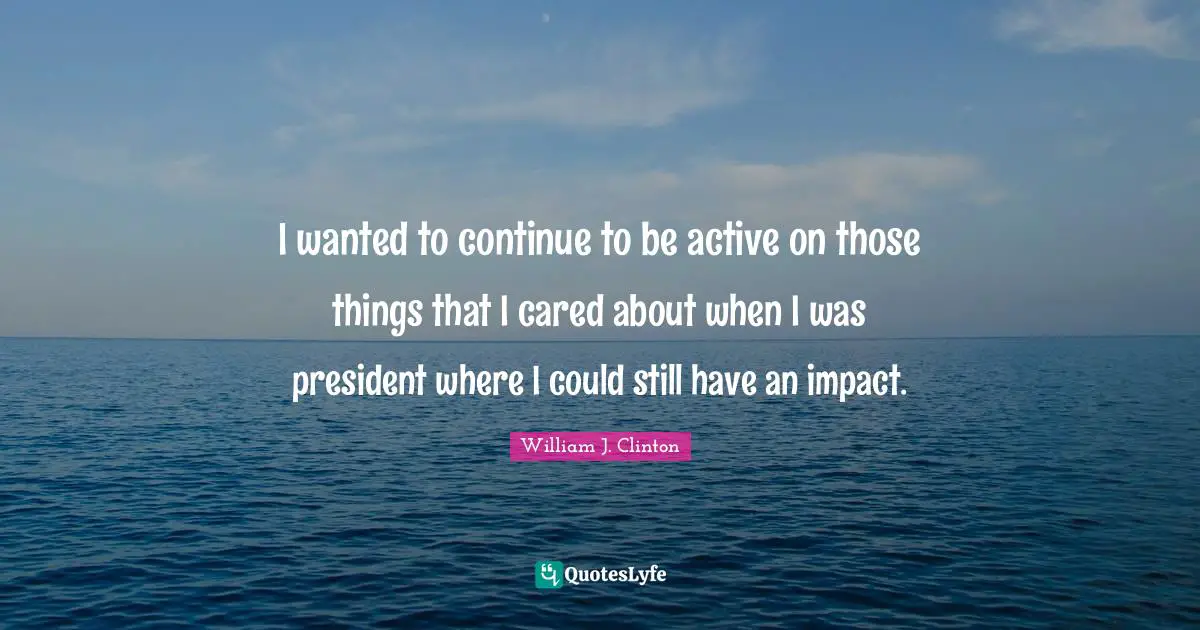 I wanted to continue to be active on those things that I cared about when I was president where I could still have an impact.