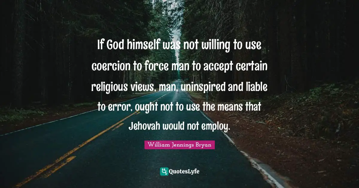 William Jennings Bryan Quotes: "If God himself was not willing to use coercion to force man to accept certain religious views, man, uninspired and liable to error, ought not to use the means that Jehovah would not employ."