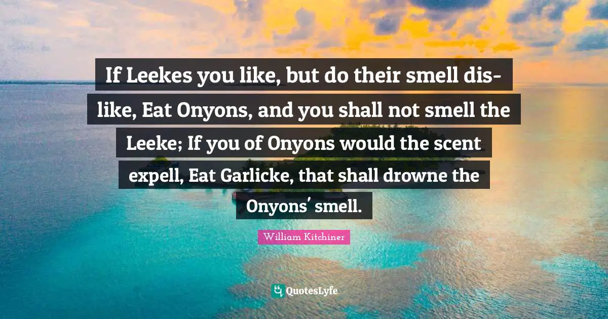 If Leekes you like, but do their smell dis-like, Eat Onyons, and you shall not smell the Leeke; If you of Onyons would the scent expell, Eat Garlicke, that shall drowne the Onyons' smell.