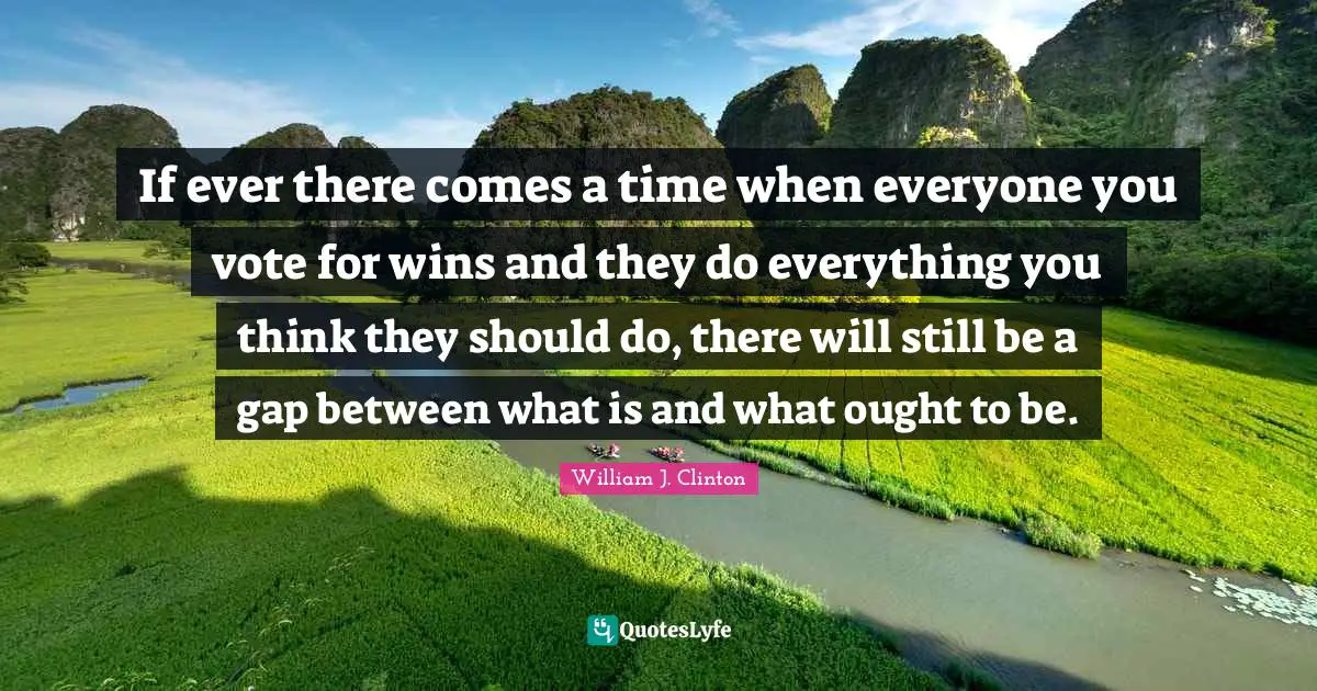 William J. Clinton Quotes: "If ever there comes a time when everyone you vote for wins and they do everything you think they should do, there will still be a gap between what is and what ought to be."