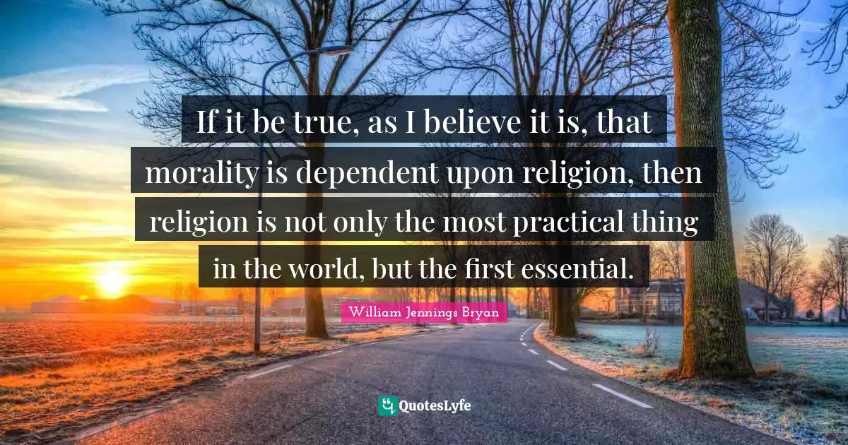 William Jennings Bryan Quotes: "If it be true, as I believe it is, that morality is dependent upon religion, then religion is not only the most practical thing in the world, but the first essential."