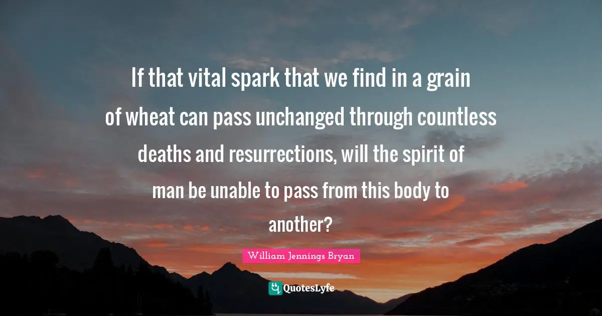 William Jennings Bryan Quotes: "If that vital spark that we find in a grain of wheat can pass unchanged through countless deaths and resurrections, will the spirit of man be unable to pass from this body to another?"