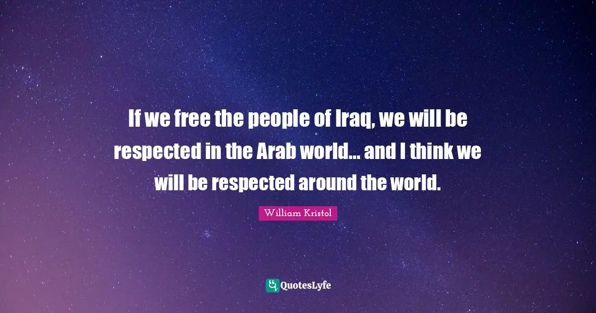 William Kristol Quotes: "If we free the people of Iraq, we will be respected in the Arab world... and I think we will be respected around the world."