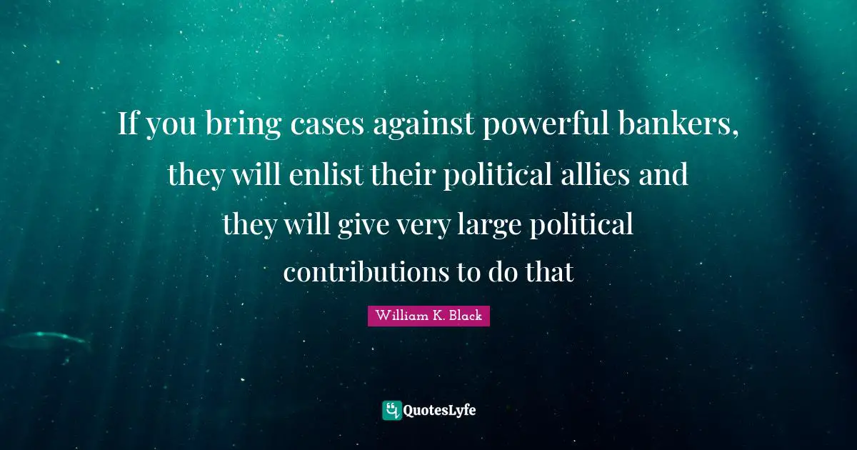 If you bring cases against powerful bankers, they will enlist their political allies and they will give very large political contributions to do that