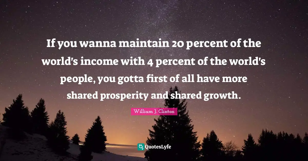 If you wanna maintain 20 percent of the world's income with 4 percent of the world's people, you gotta first of all have more shared prosperity and shared growth.