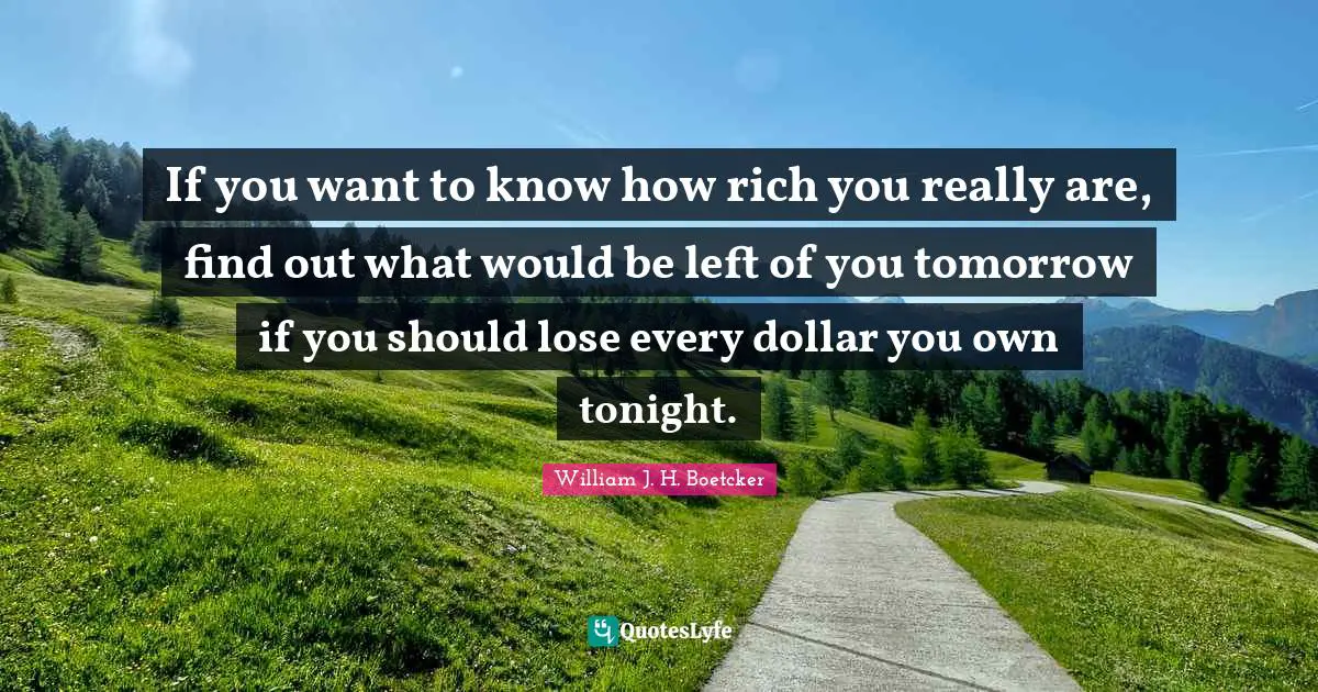 If you want to know how rich you really are, find out what would be left of you tomorrow if you should lose every dollar you own tonight.
