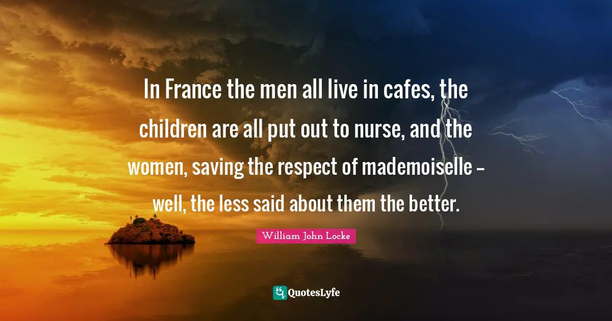In France the men all live in cafes, the children are all put out to nurse, and the women, saving the respect of mademoiselle -- well, the less said about them the better.