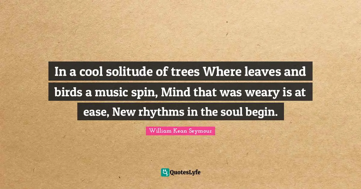 In a cool solitude of trees Where leaves and birds a music spin, Mind that was weary is at ease, New rhythms in the soul begin.