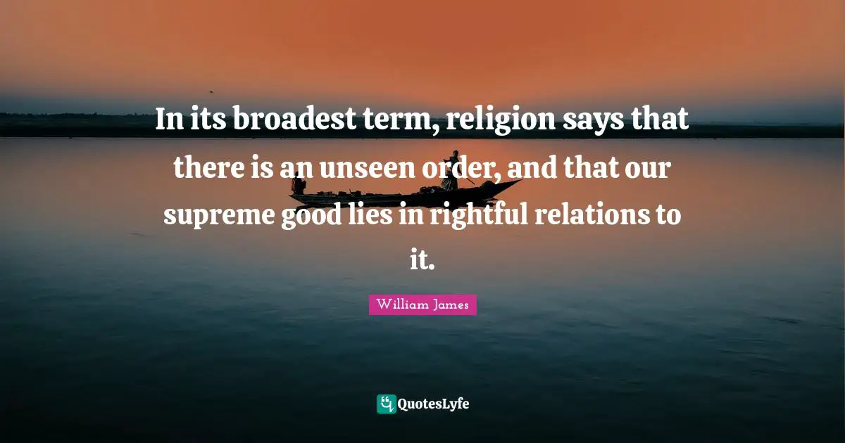 In its broadest term, religion says that there is an unseen order, and that our supreme good lies in rightful relations to it.