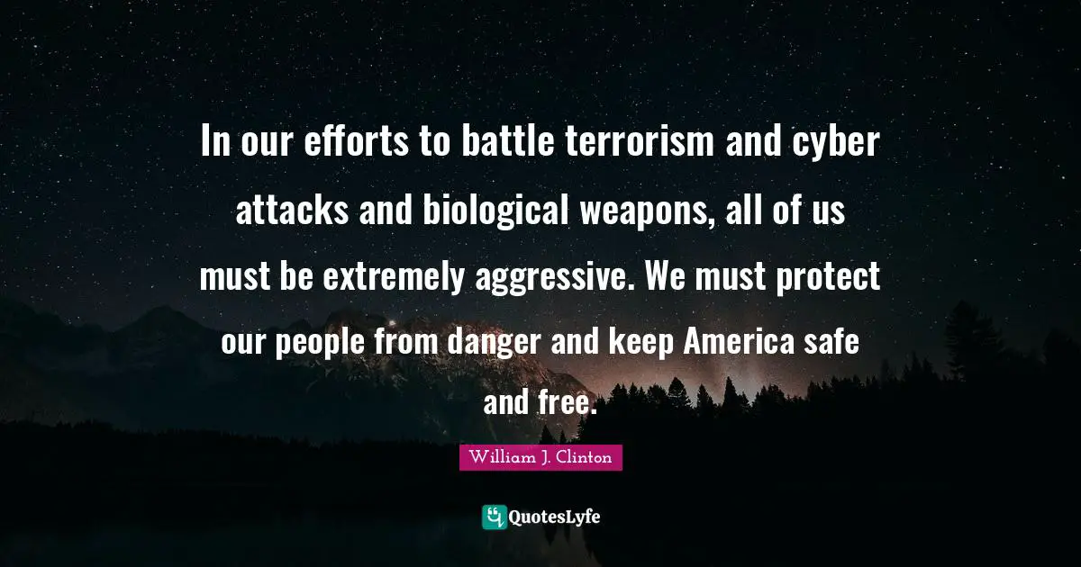 In our efforts to battle terrorism and cyber attacks and biological weapons, all of us must be extremely aggressive. We must protect our people from danger and keep America safe and free.