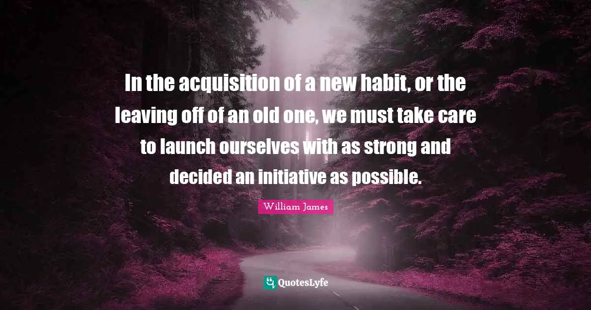 In the acquisition of a new habit, or the leaving off of an old one, we must take care to launch ourselves with as strong and decided an initiative as possible.