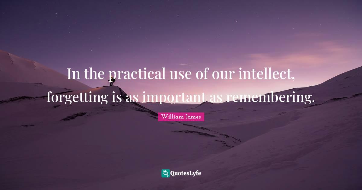 In the practical use of our intellect, forgetting is as important as remembering.