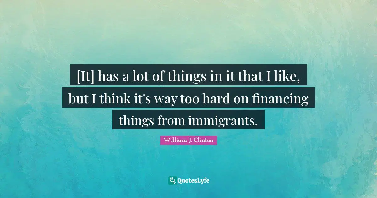 [It] has a lot of things in it that I like, but I think it's way too hard on financing things from immigrants.