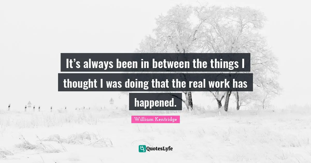 It’s always been in between the things I thought I was doing that the real work has happened.