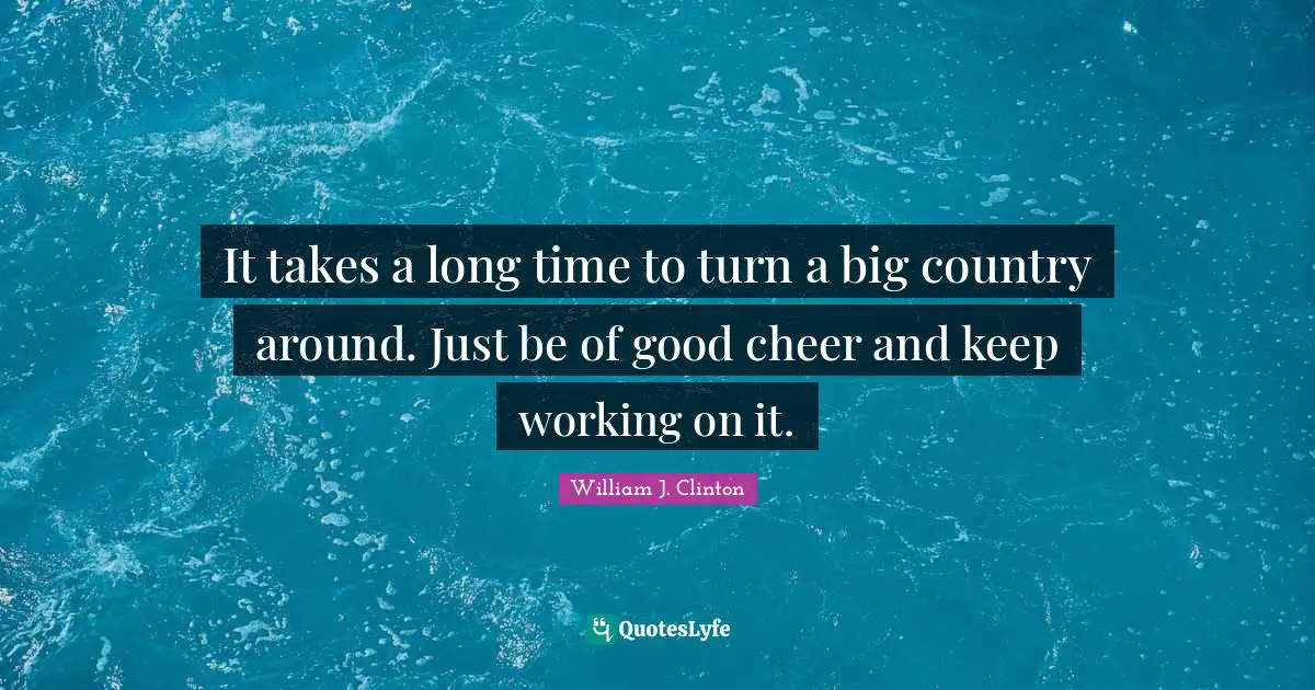It takes a long time to turn a big country around. Just be of good cheer and keep working on it.