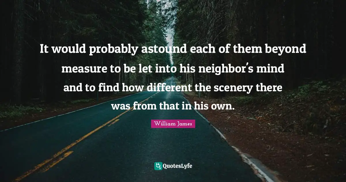 It would probably astound each of them beyond measure to be let into his neighbor's mind and to find how different the scenery there was from that in his own.