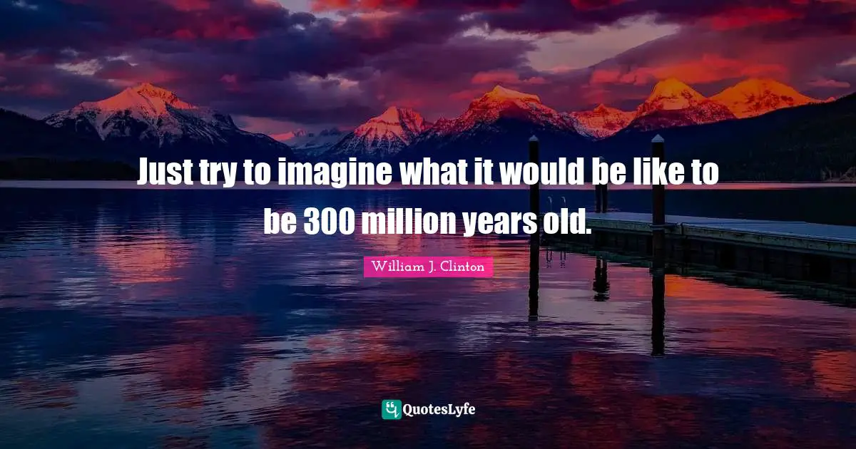Just try to imagine what it would be like to be 300 million years old.