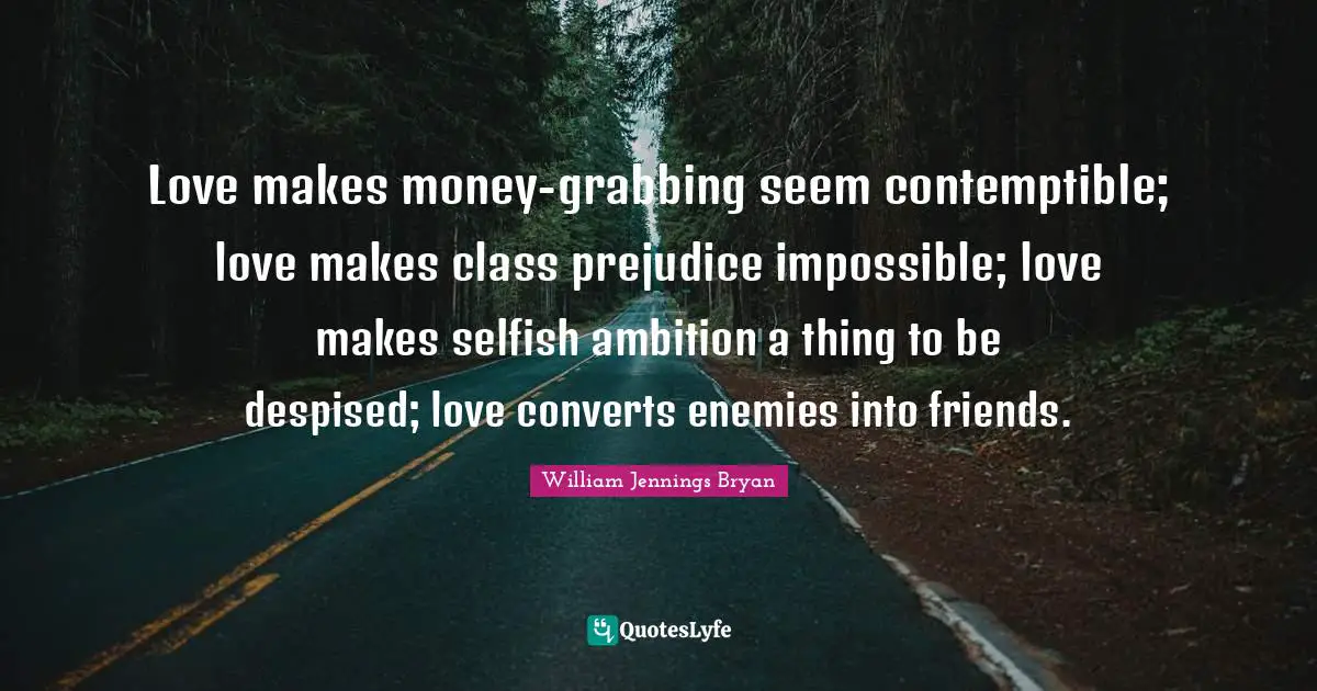 William Jennings Bryan Quotes: "Love makes money-grabbing seem contemptible; love makes class prejudice impossible; love makes selfish ambition a thing to be despised; love converts enemies into friends."