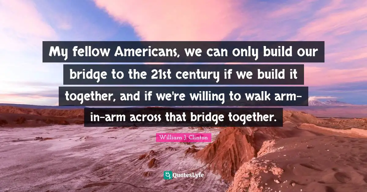 My fellow Americans, we can only build our bridge to the 21st century if we build it together, and if we're willing to walk arm-in-arm across that bridge together.