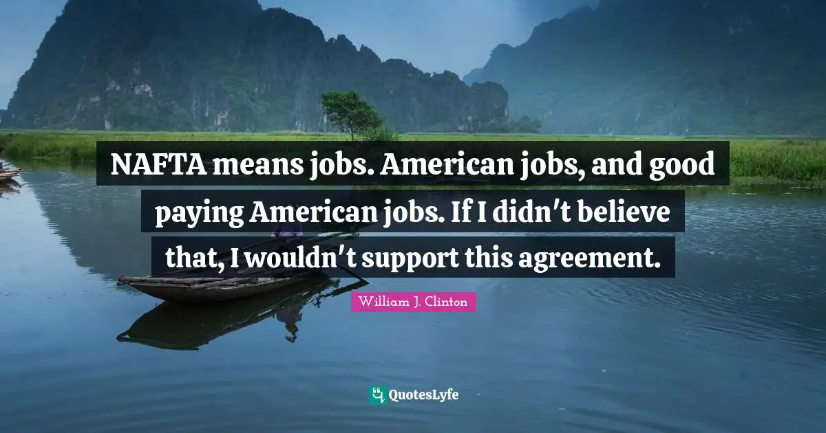 NAFTA means jobs. American jobs, and good paying American jobs. If I didn't believe that, I wouldn't support this agreement.