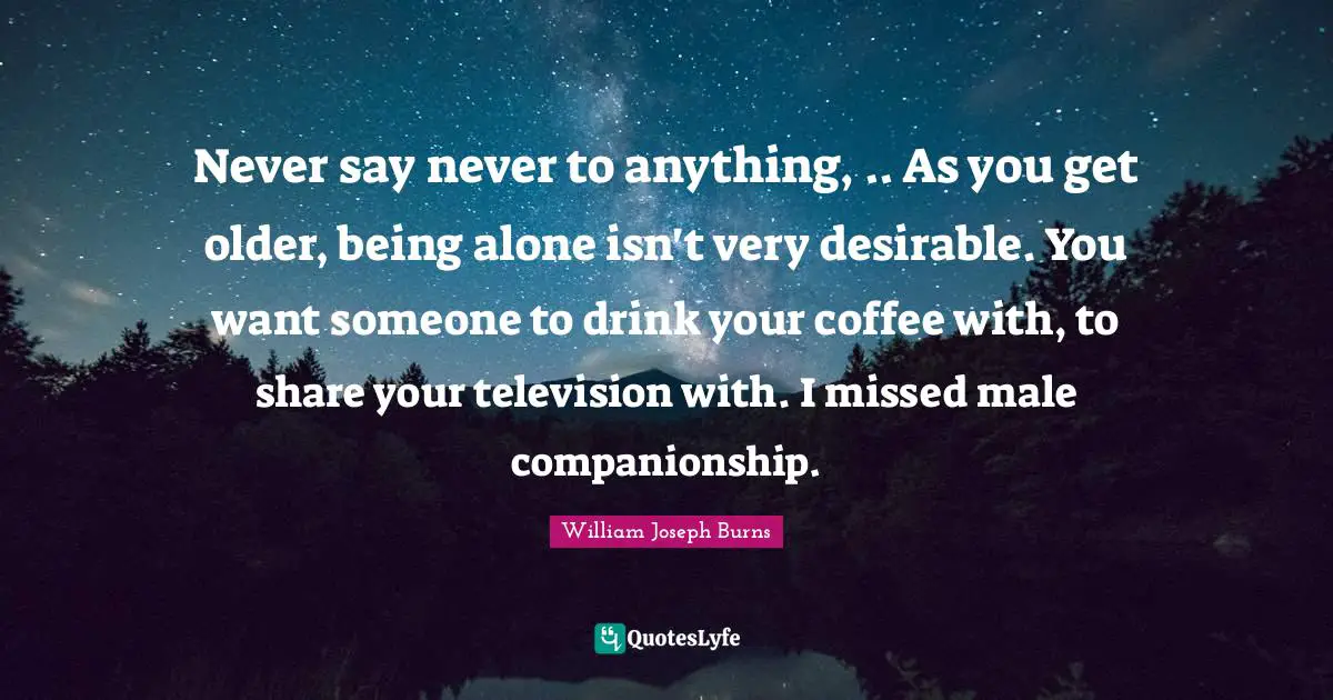 Never say never to anything, .. As you get older, being alone isn't very desirable. You want someone to drink your coffee with, to share your television with. I missed male companionship.