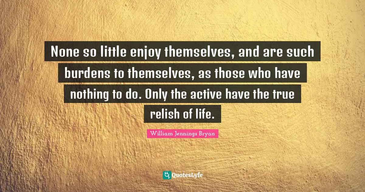 William Jennings Bryan Quotes: "None so little enjoy themselves, and are such burdens to themselves, as those who have nothing to do. Only the active have the true relish of life."