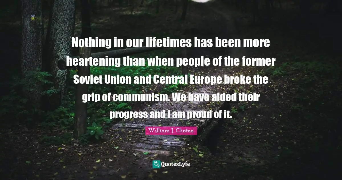 Nothing in our lifetimes has been more heartening than when people of the former Soviet Union and Central Europe broke the grip of communism. We have aided their progress and I am proud of it.
