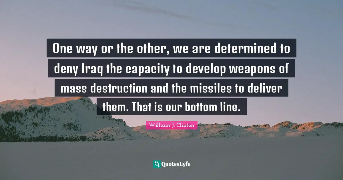 William J. Clinton Quotes: "One way or the other, we are determined to deny Iraq the capacity to develop weapons of mass destruction and the missiles to deliver them. That is our bottom line."
